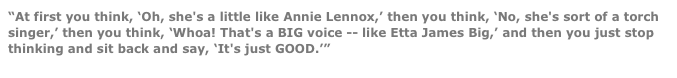 “At first you think, ‘Oh, she's a little like Annie Lennox,’ then you think, ‘No, she's sort of a torch singer,’ then you think, ‘Whoa! That's a BIG voice -- like Etta James Big,’ and then you just stop thinking and sit back and say, ‘It's just GOOD.’” 